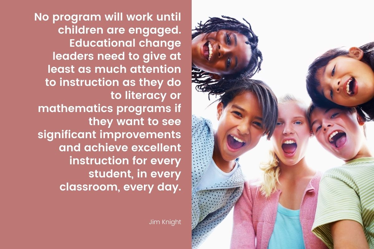 “No program will work until children are engaged. Educational change leaders need to give at least as much attention to instruction as they do to literacy or mathematics programs if they want to see significant improvements and achieve excellent instruction for every student, in every classroom, every day.” –Jim Knight