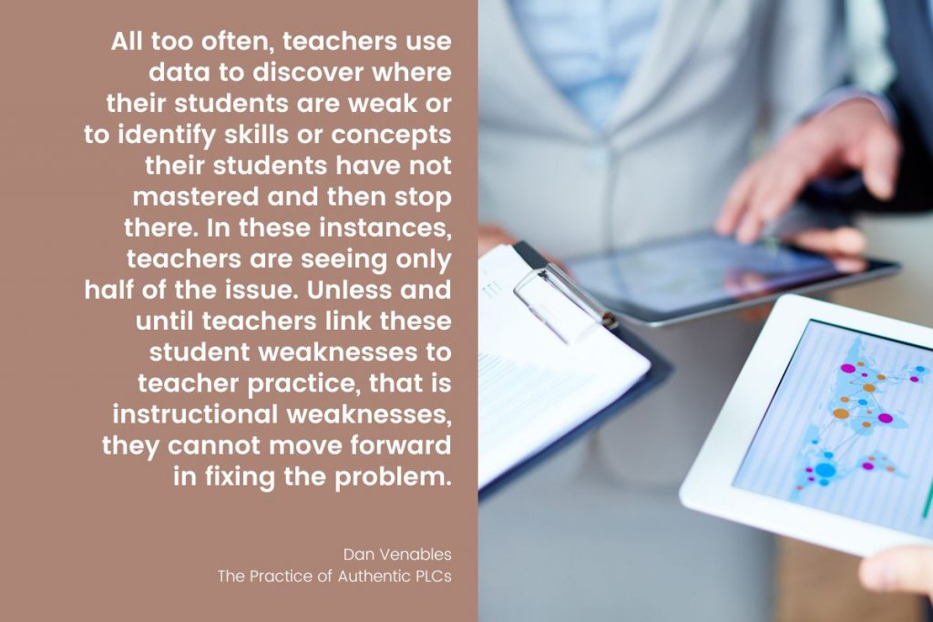 “All too often, teachers use data to discover where their students are weak or to identify skills or concepts their students have not mastered and then stop there. In these instances, teachers are seeing only half of the issue. Unless and until teachers link these student weaknesses to teacher practice, that is instructional weaknesses, they cannot move forward in fixing the problem.” -Dan Venables, The Practice of Authentic PLCs