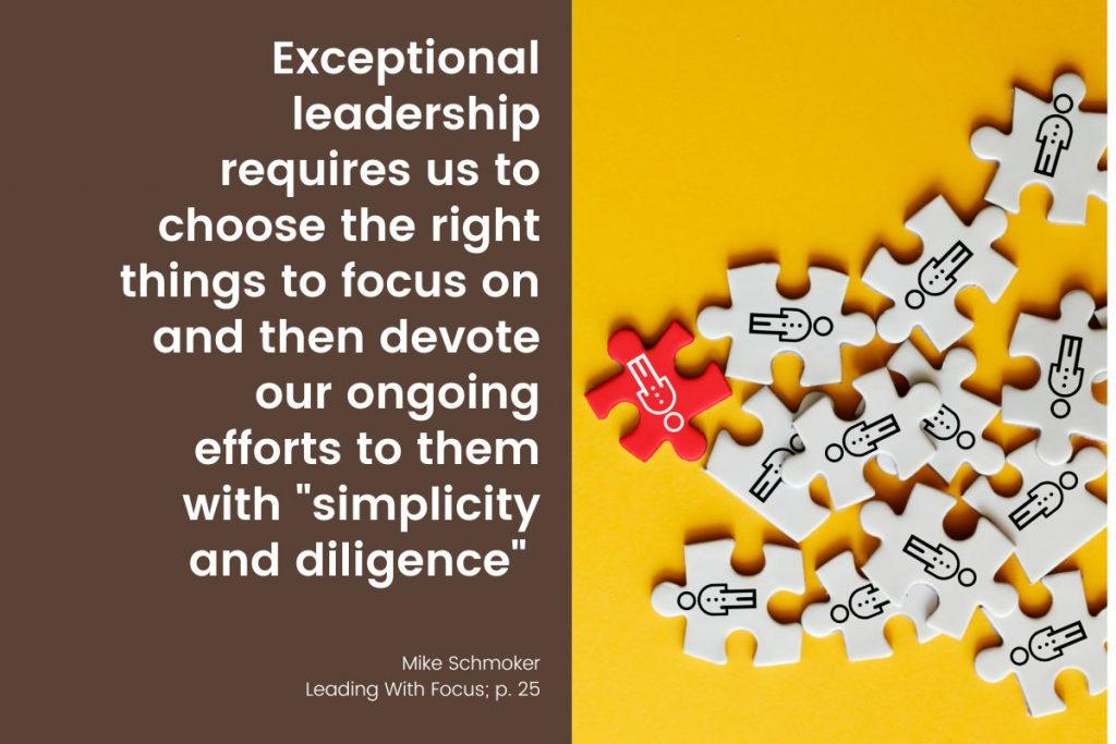 “Exceptional leadership requires us to choose the right things to focus on and then devote our ongoing efforts to them with ‘simplicity and diligence’ (Mike Schmoker, Leading With Focus; p. 25).”